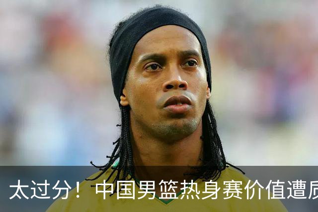 太过分！中国男篮热身赛价值遭质疑，花费重金邀请，对方敷衍出征
