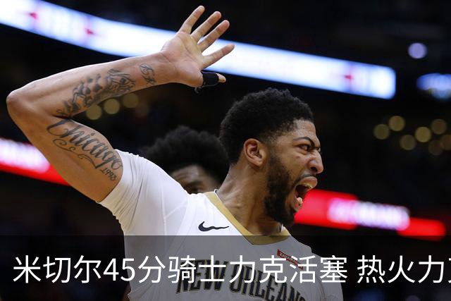 米切尔45分骑士力克活塞 热火力克国王止7连败